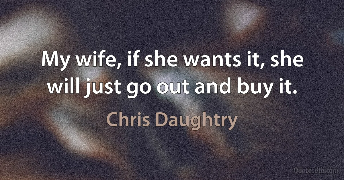 My wife, if she wants it, she will just go out and buy it. (Chris Daughtry)