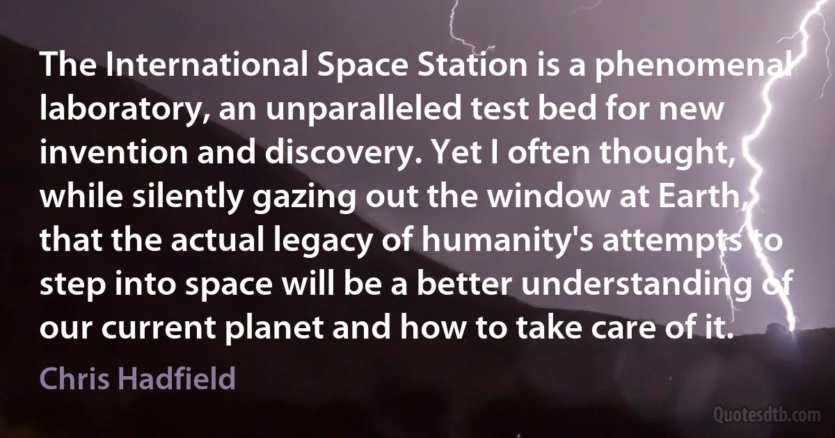 The International Space Station is a phenomenal laboratory, an unparalleled test bed for new invention and discovery. Yet I often thought, while silently gazing out the window at Earth, that the actual legacy of humanity's attempts to step into space will be a better understanding of our current planet and how to take care of it. (Chris Hadfield)