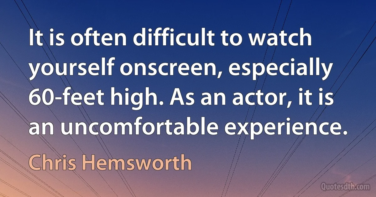 It is often difficult to watch yourself onscreen, especially 60-feet high. As an actor, it is an uncomfortable experience. (Chris Hemsworth)