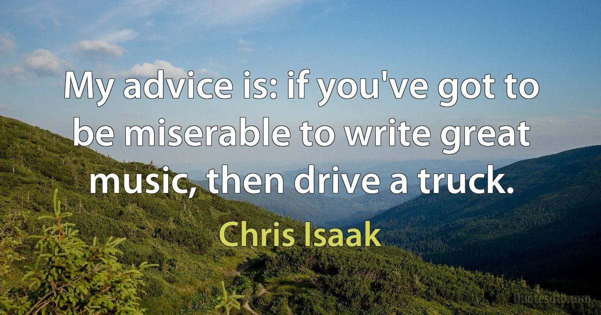 My advice is: if you've got to be miserable to write great music, then drive a truck. (Chris Isaak)