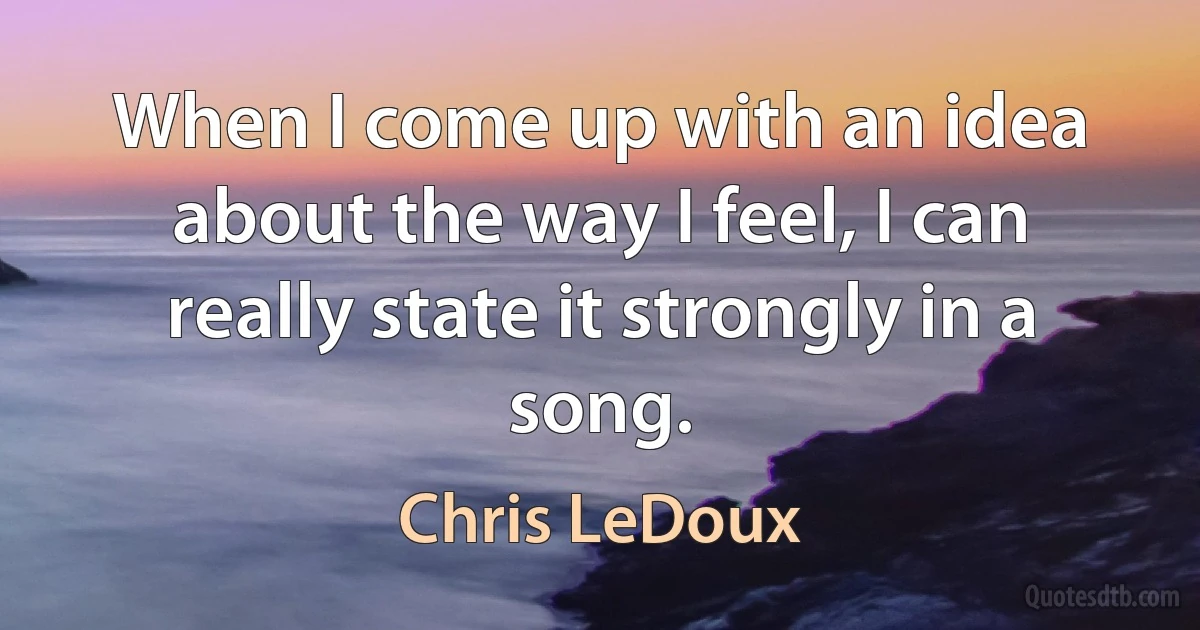 When I come up with an idea about the way I feel, I can really state it strongly in a song. (Chris LeDoux)