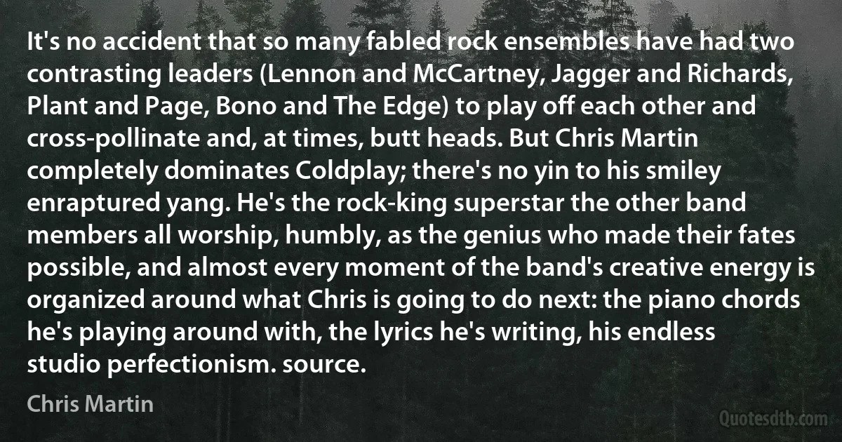 It's no accident that so many fabled rock ensembles have had two contrasting leaders (Lennon and McCartney, Jagger and Richards, Plant and Page, Bono and The Edge) to play off each other and cross-pollinate and, at times, butt heads. But Chris Martin completely dominates Coldplay; there's no yin to his smiley enraptured yang. He's the rock-king superstar the other band members all worship, humbly, as the genius who made their fates possible, and almost every moment of the band's creative energy is organized around what Chris is going to do next: the piano chords he's playing around with, the lyrics he's writing, his endless studio perfectionism. source. (Chris Martin)