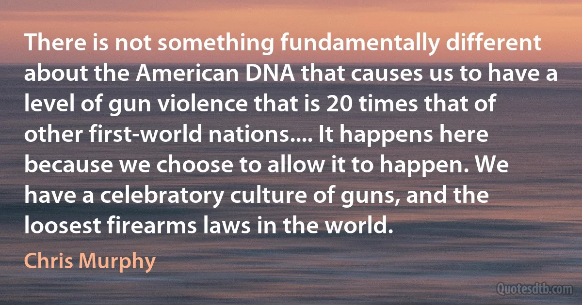 There is not something fundamentally different about the American DNA that causes us to have a level of gun violence that is 20 times that of other first-world nations.... It happens here because we choose to allow it to happen. We have a celebratory culture of guns, and the loosest firearms laws in the world. (Chris Murphy)