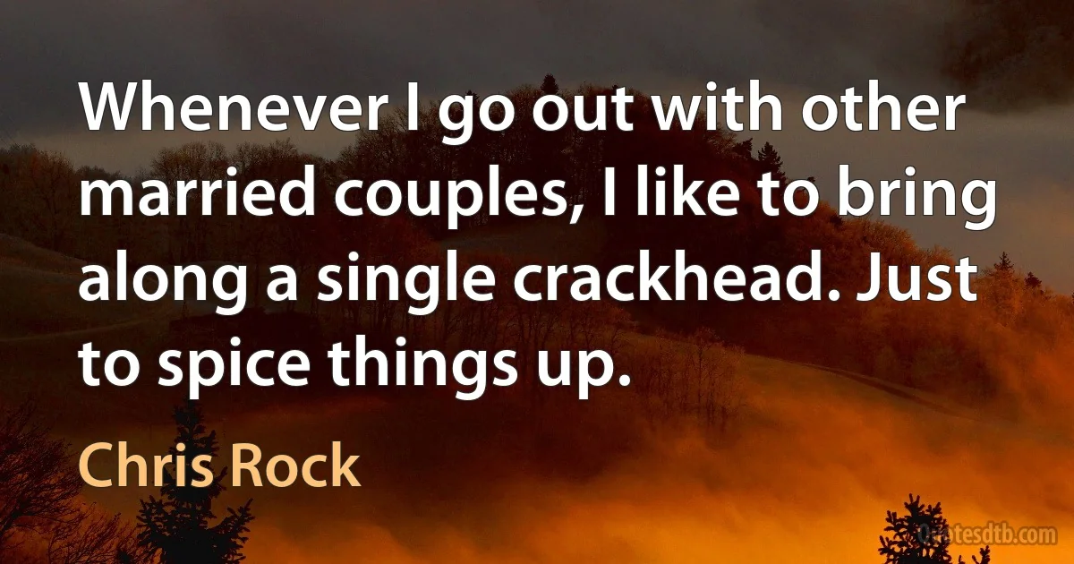 Whenever I go out with other married couples, I like to bring along a single crackhead. Just to spice things up. (Chris Rock)