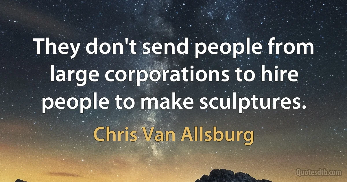 They don't send people from large corporations to hire people to make sculptures. (Chris Van Allsburg)