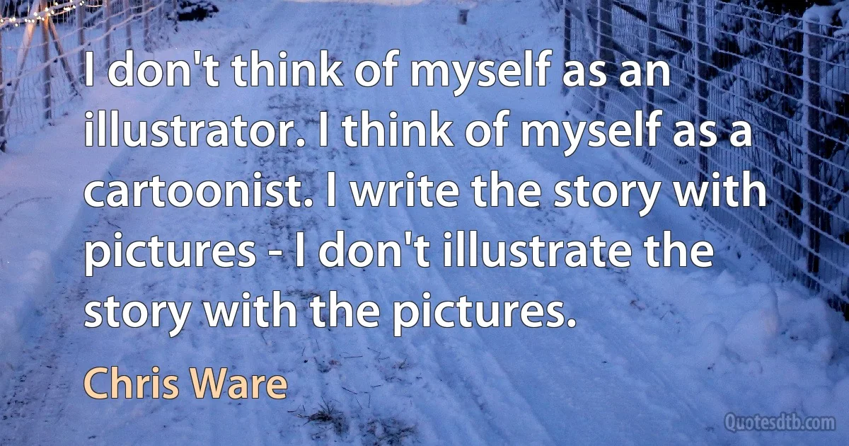 I don't think of myself as an illustrator. I think of myself as a cartoonist. I write the story with pictures - I don't illustrate the story with the pictures. (Chris Ware)