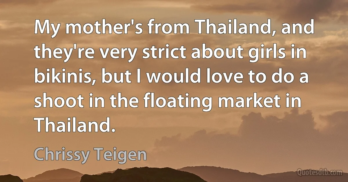 My mother's from Thailand, and they're very strict about girls in bikinis, but I would love to do a shoot in the floating market in Thailand. (Chrissy Teigen)