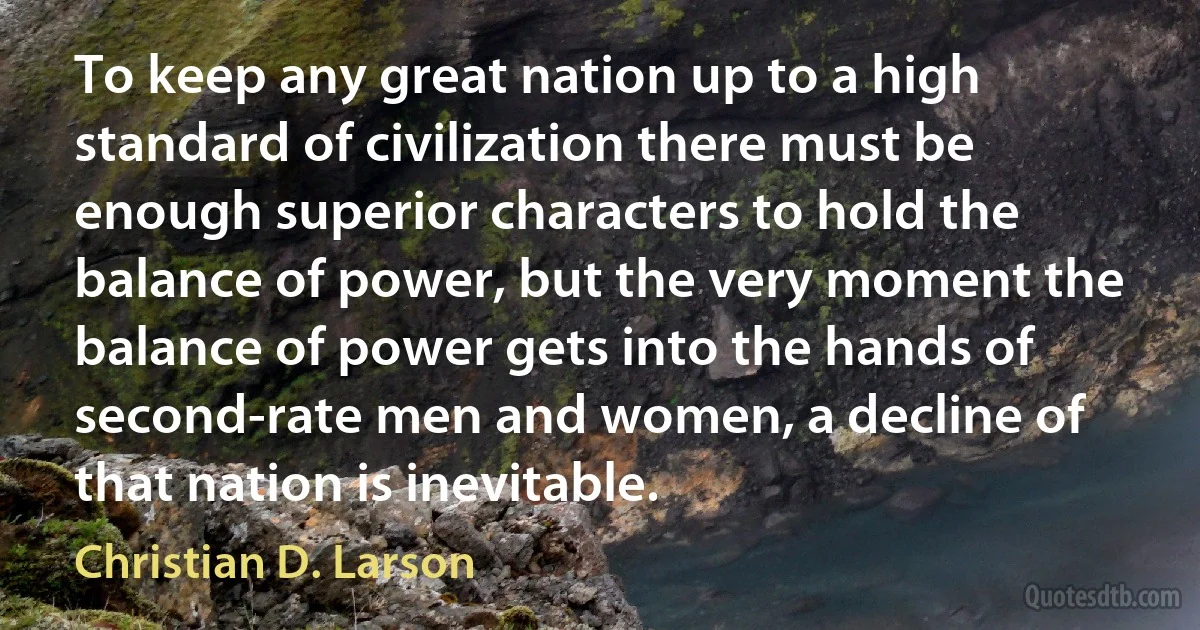 To keep any great nation up to a high standard of civilization there must be enough superior characters to hold the balance of power, but the very moment the balance of power gets into the hands of second-rate men and women, a decline of that nation is inevitable. (Christian D. Larson)