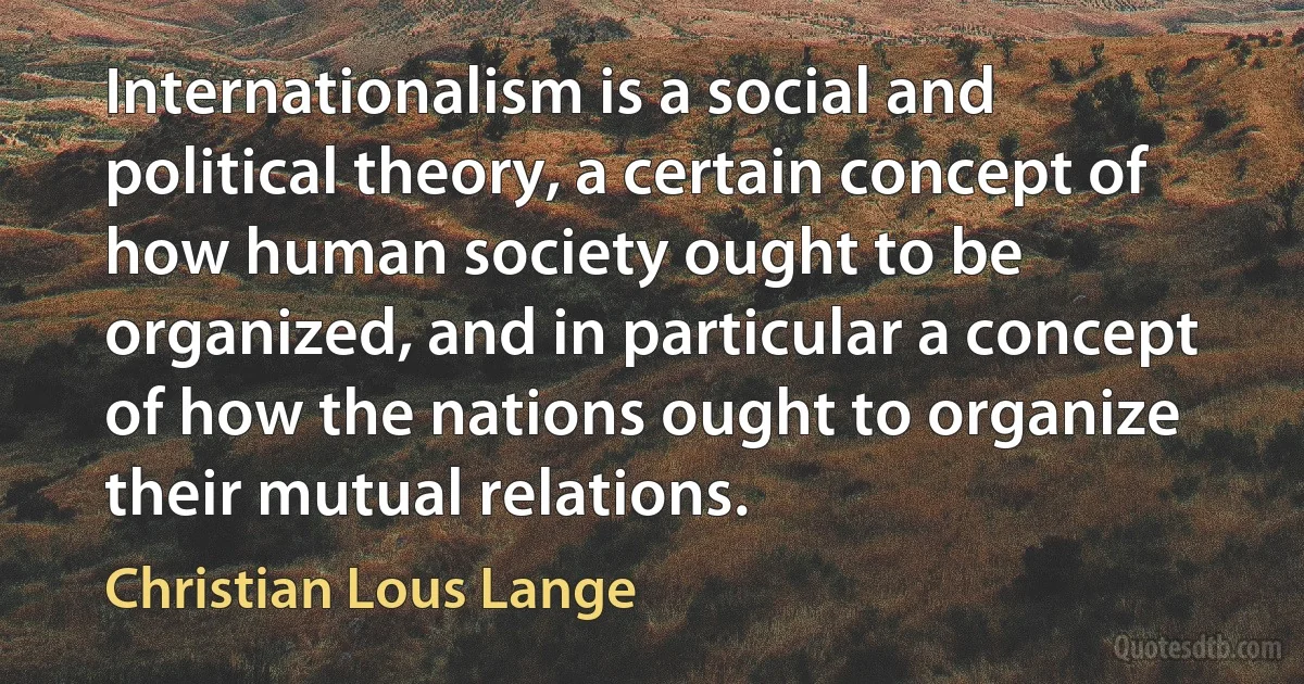 Internationalism is a social and political theory, a certain concept of how human society ought to be organized, and in particular a concept of how the nations ought to organize their mutual relations. (Christian Lous Lange)