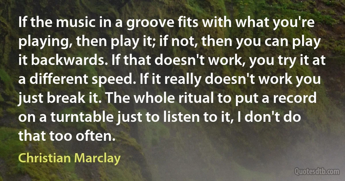 If the music in a groove fits with what you're playing, then play it; if not, then you can play it backwards. If that doesn't work, you try it at a different speed. If it really doesn't work you just break it. The whole ritual to put a record on a turntable just to listen to it, I don't do that too often. (Christian Marclay)