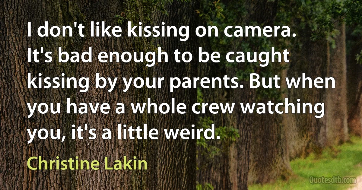 I don't like kissing on camera. It's bad enough to be caught kissing by your parents. But when you have a whole crew watching you, it's a little weird. (Christine Lakin)