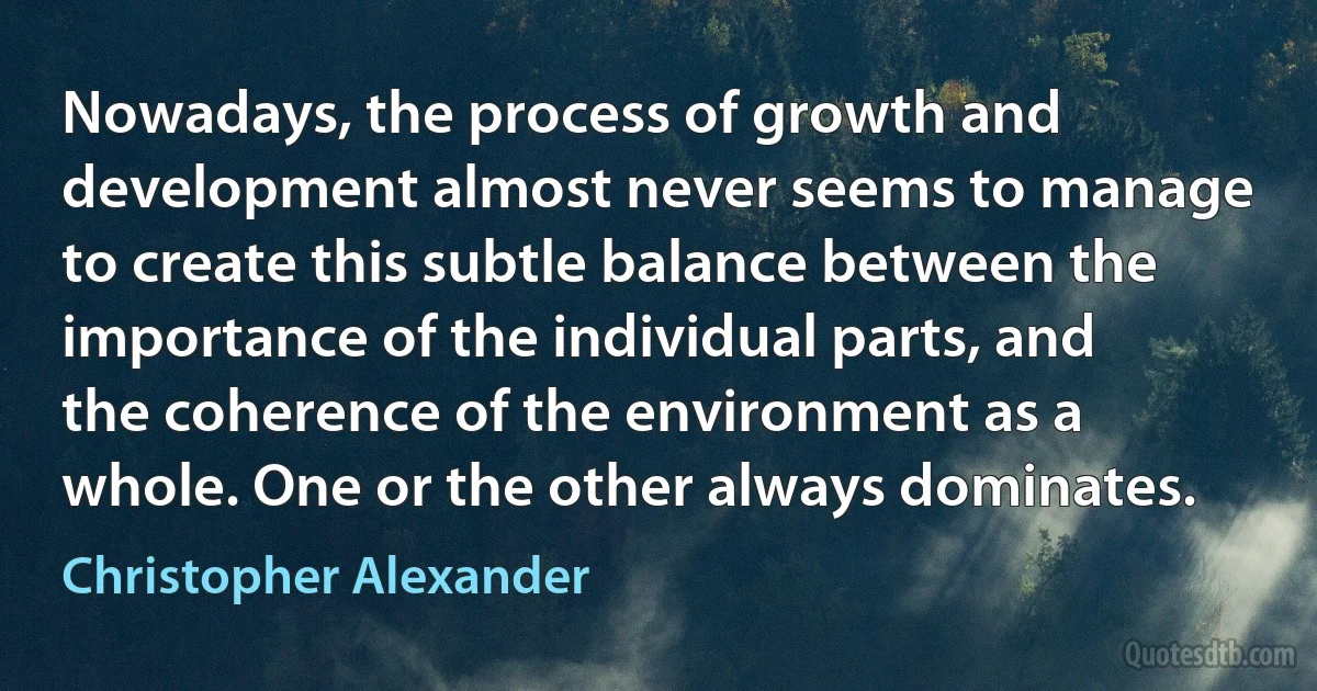 Nowadays, the process of growth and development almost never seems to manage to create this subtle balance between the importance of the individual parts, and the coherence of the environment as a whole. One or the other always dominates. (Christopher Alexander)