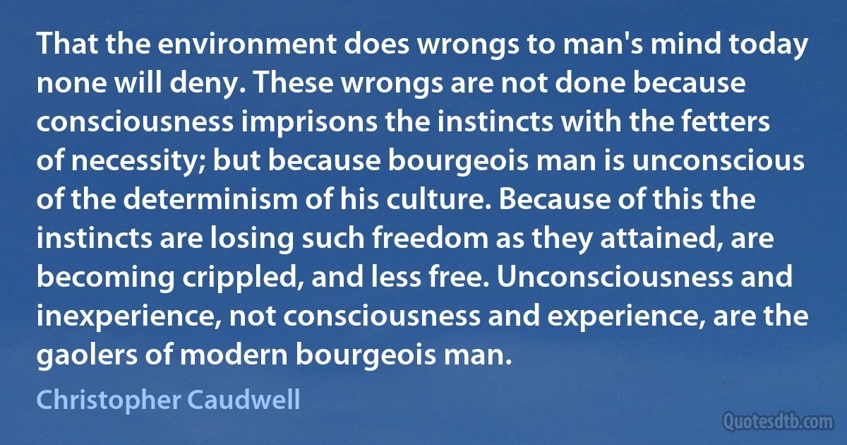 That the environment does wrongs to man's mind today none will deny. These wrongs are not done because consciousness imprisons the instincts with the fetters of necessity; but because bourgeois man is unconscious of the determinism of his culture. Because of this the instincts are losing such freedom as they attained, are becoming crippled, and less free. Unconsciousness and inexperience, not consciousness and experience, are the gaolers of modern bourgeois man. (Christopher Caudwell)