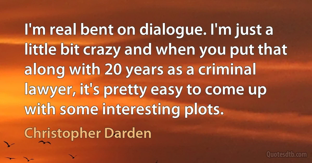 I'm real bent on dialogue. I'm just a little bit crazy and when you put that along with 20 years as a criminal lawyer, it's pretty easy to come up with some interesting plots. (Christopher Darden)