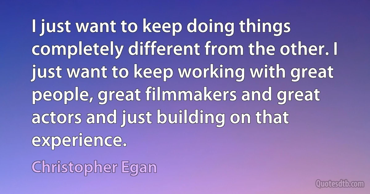 I just want to keep doing things completely different from the other. I just want to keep working with great people, great filmmakers and great actors and just building on that experience. (Christopher Egan)