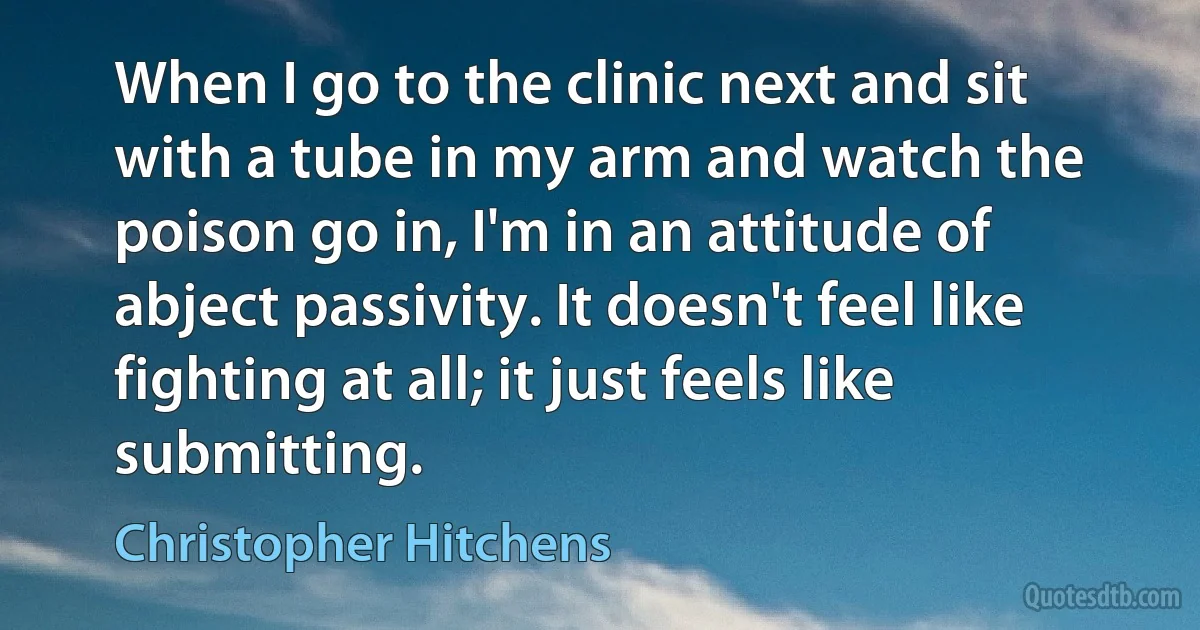 When I go to the clinic next and sit with a tube in my arm and watch the poison go in, I'm in an attitude of abject passivity. It doesn't feel like fighting at all; it just feels like submitting. (Christopher Hitchens)