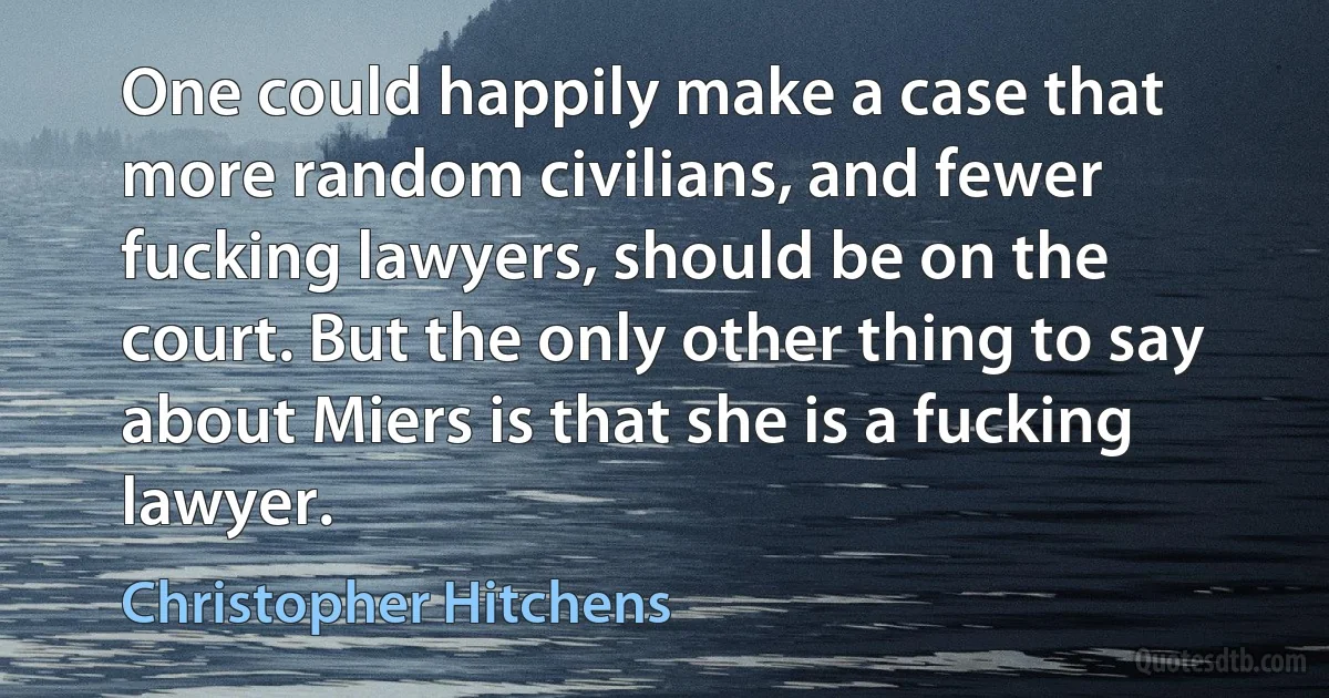 One could happily make a case that more random civilians, and fewer fucking lawyers, should be on the court. But the only other thing to say about Miers is that she is a fucking lawyer. (Christopher Hitchens)