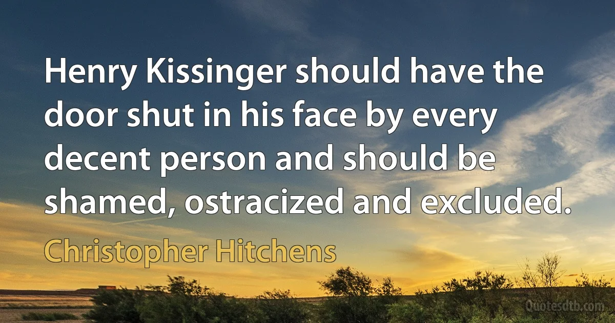 Henry Kissinger should have the door shut in his face by every decent person and should be shamed, ostracized and excluded. (Christopher Hitchens)