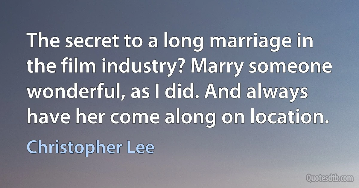 The secret to a long marriage in the film industry? Marry someone wonderful, as I did. And always have her come along on location. (Christopher Lee)