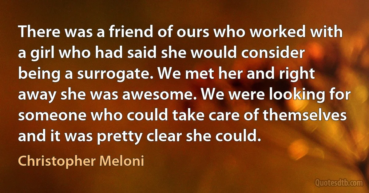 There was a friend of ours who worked with a girl who had said she would consider being a surrogate. We met her and right away she was awesome. We were looking for someone who could take care of themselves and it was pretty clear she could. (Christopher Meloni)