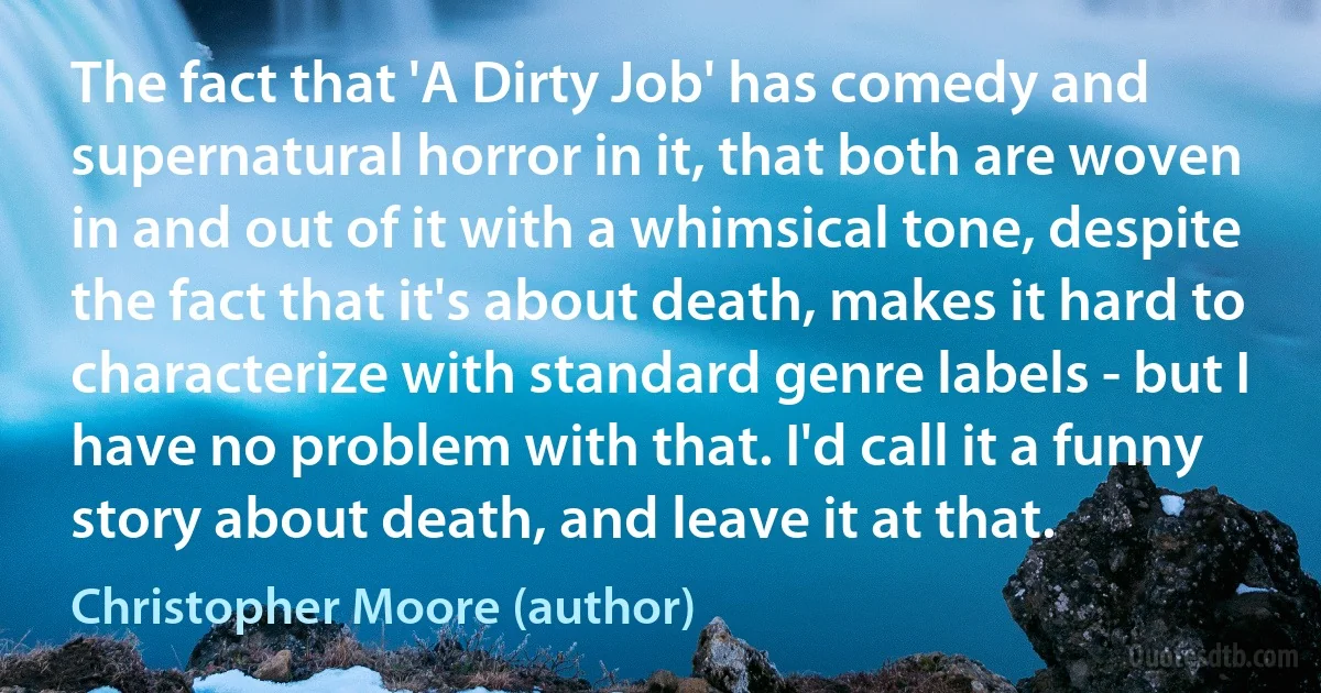 The fact that 'A Dirty Job' has comedy and supernatural horror in it, that both are woven in and out of it with a whimsical tone, despite the fact that it's about death, makes it hard to characterize with standard genre labels - but I have no problem with that. I'd call it a funny story about death, and leave it at that. (Christopher Moore (author))