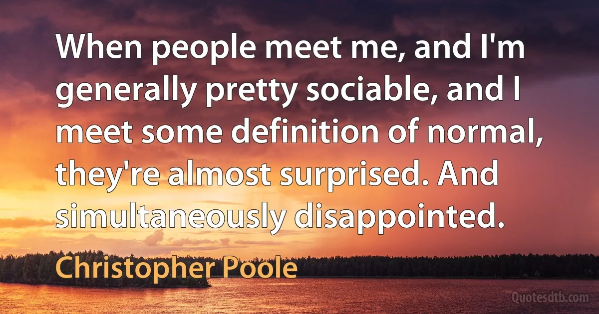 When people meet me, and I'm generally pretty sociable, and I meet some definition of normal, they're almost surprised. And simultaneously disappointed. (Christopher Poole)