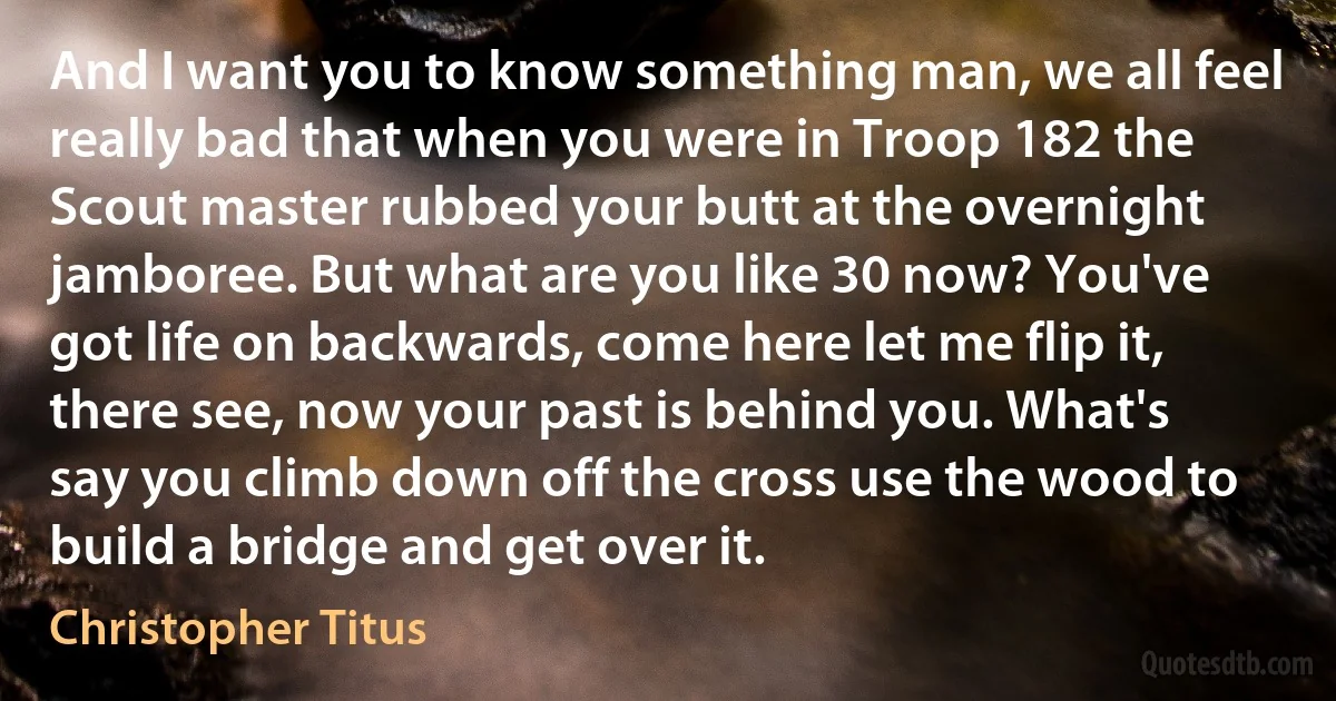 And I want you to know something man, we all feel really bad that when you were in Troop 182 the Scout master rubbed your butt at the overnight jamboree. But what are you like 30 now? You've got life on backwards, come here let me flip it, there see, now your past is behind you. What's say you climb down off the cross use the wood to build a bridge and get over it. (Christopher Titus)