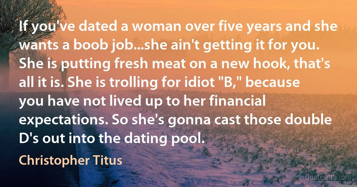 If you've dated a woman over five years and she wants a boob job...she ain't getting it for you. She is putting fresh meat on a new hook, that's all it is. She is trolling for idiot "B," because you have not lived up to her financial expectations. So she's gonna cast those double D's out into the dating pool. (Christopher Titus)