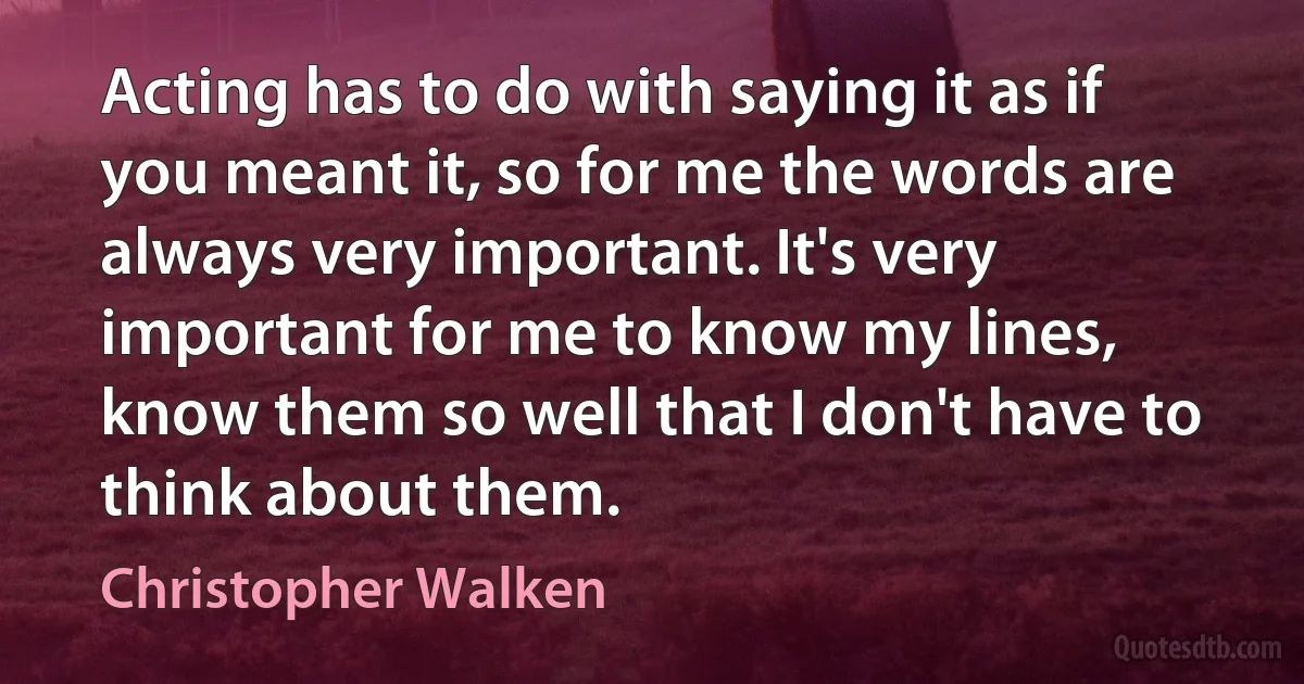 Acting has to do with saying it as if you meant it, so for me the words are always very important. It's very important for me to know my lines, know them so well that I don't have to think about them. (Christopher Walken)