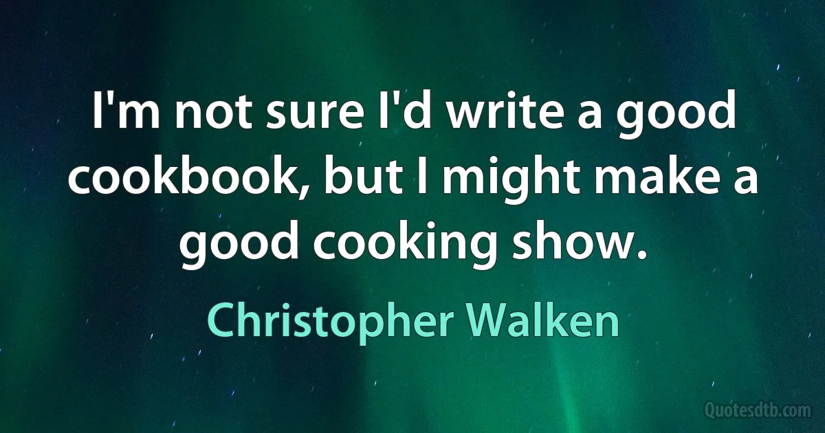 I'm not sure I'd write a good cookbook, but I might make a good cooking show. (Christopher Walken)