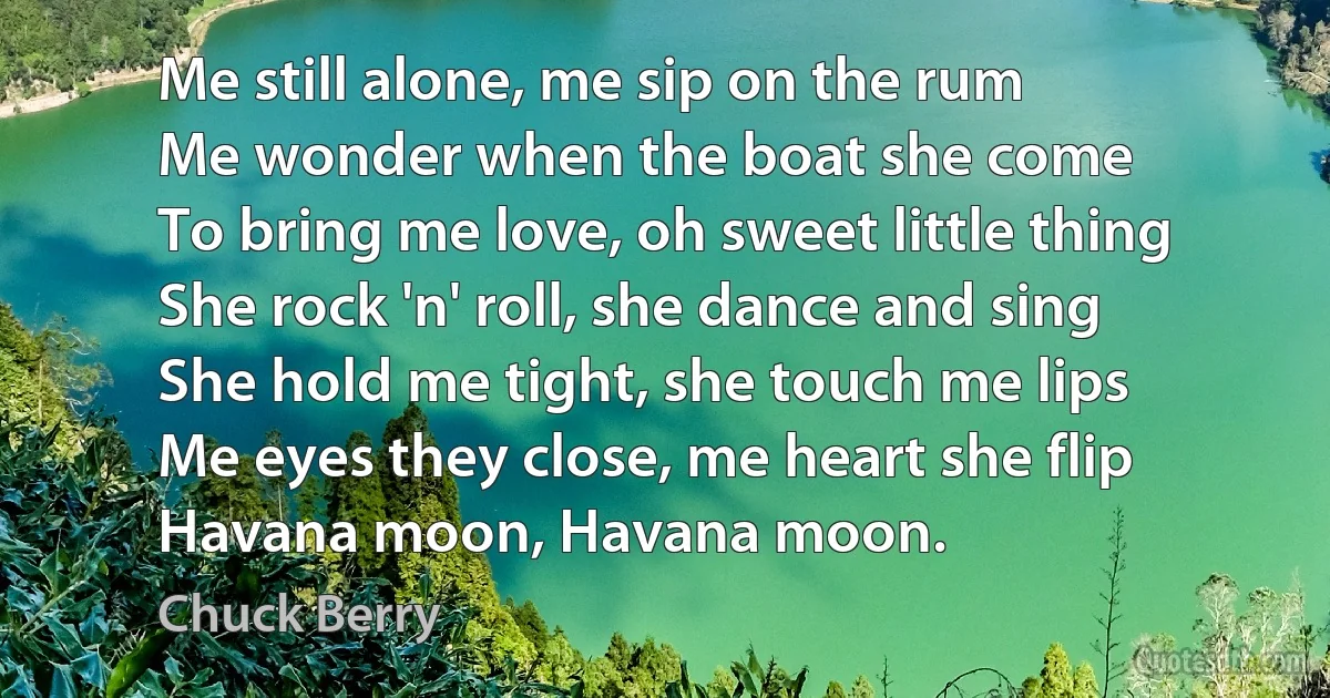 Me still alone, me sip on the rum
Me wonder when the boat she come
To bring me love, oh sweet little thing
She rock 'n' roll, she dance and sing
She hold me tight, she touch me lips
Me eyes they close, me heart she flip
Havana moon, Havana moon. (Chuck Berry)