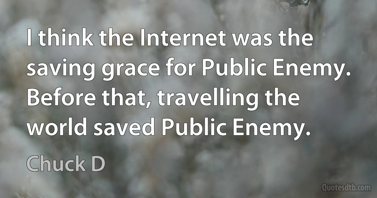 I think the Internet was the saving grace for Public Enemy. Before that, travelling the world saved Public Enemy. (Chuck D)