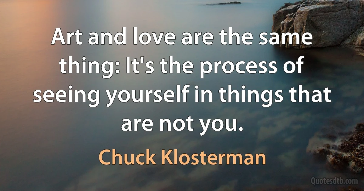 Art and love are the same thing: It's the process of seeing yourself in things that are not you. (Chuck Klosterman)