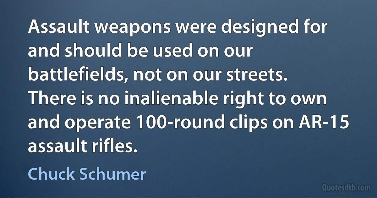 Assault weapons were designed for and should be used on our battlefields, not on our streets. There is no inalienable right to own and operate 100-round clips on AR-15 assault rifles. (Chuck Schumer)