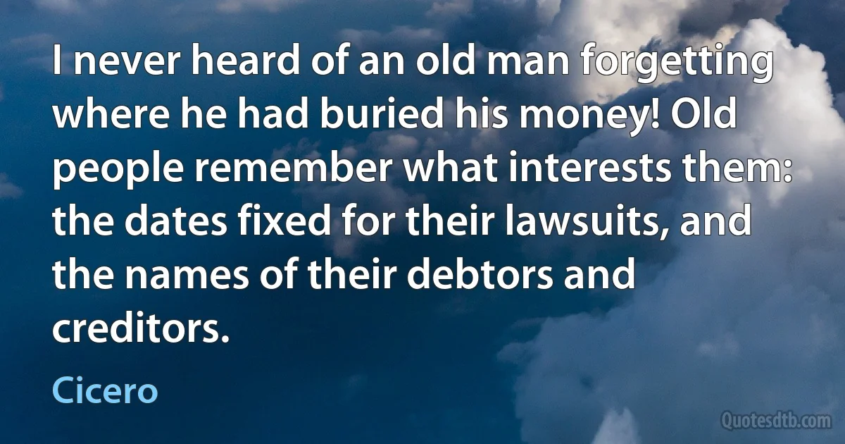 I never heard of an old man forgetting where he had buried his money! Old people remember what interests them: the dates fixed for their lawsuits, and the names of their debtors and creditors. (Cicero)