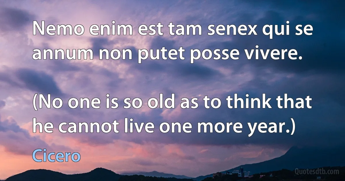 Nemo enim est tam senex qui se annum non putet posse vivere.

(No one is so old as to think that he cannot live one more year.) (Cicero)