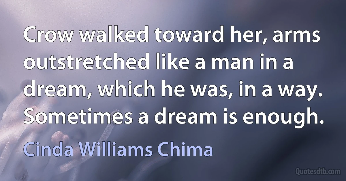 Crow walked toward her, arms outstretched like a man in a dream, which he was, in a way. Sometimes a dream is enough. (Cinda Williams Chima)