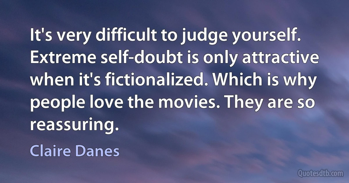 It's very difficult to judge yourself. Extreme self-doubt is only attractive when it's fictionalized. Which is why people love the movies. They are so reassuring. (Claire Danes)