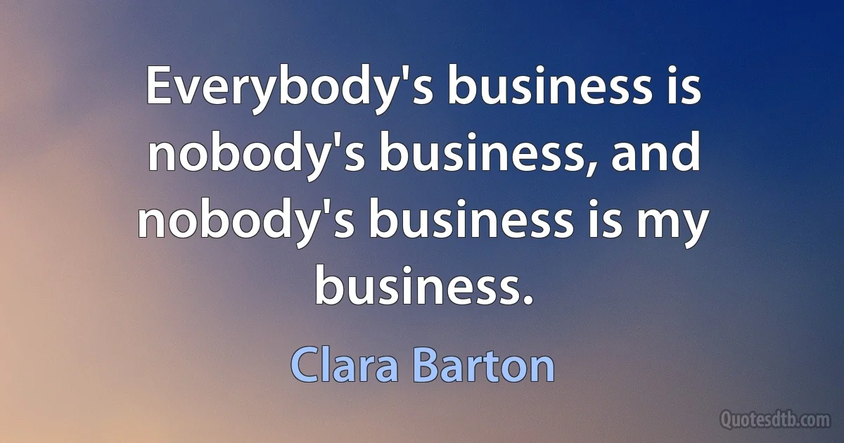 Everybody's business is nobody's business, and nobody's business is my business. (Clara Barton)