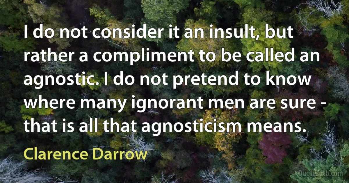 I do not consider it an insult, but rather a compliment to be called an agnostic. I do not pretend to know where many ignorant men are sure - that is all that agnosticism means. (Clarence Darrow)