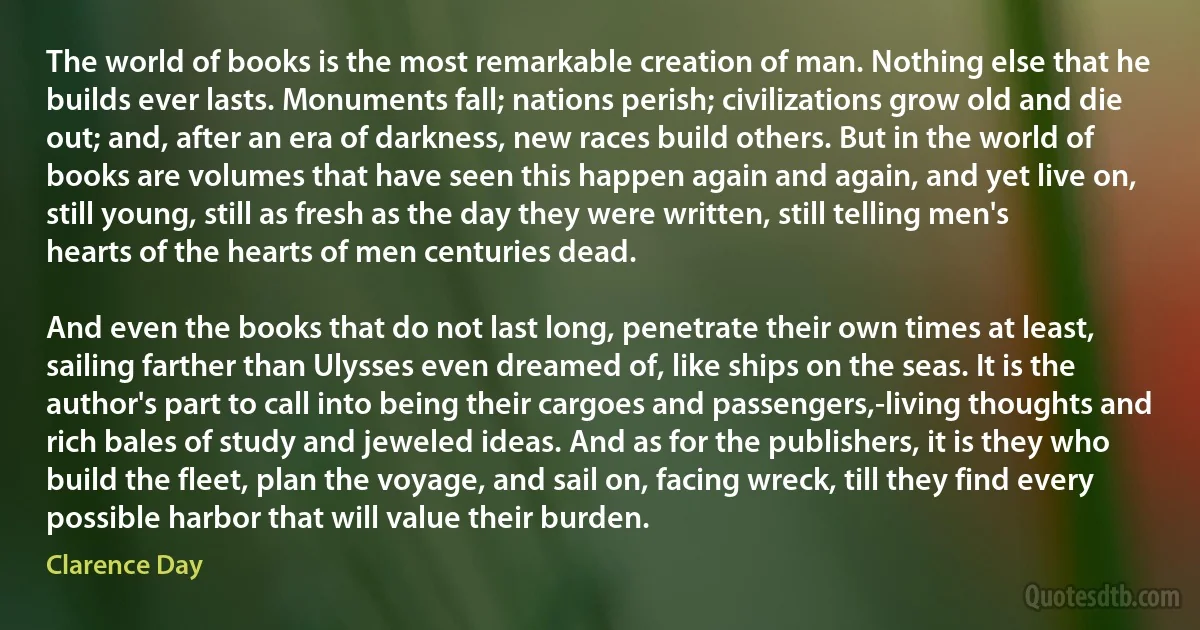 The world of books is the most remarkable creation of man. Nothing else that he builds ever lasts. Monuments fall; nations perish; civilizations grow old and die out; and, after an era of darkness, new races build others. But in the world of books are volumes that have seen this happen again and again, and yet live on, still young, still as fresh as the day they were written, still telling men's hearts of the hearts of men centuries dead.

And even the books that do not last long, penetrate their own times at least, sailing farther than Ulysses even dreamed of, like ships on the seas. It is the author's part to call into being their cargoes and passengers,-living thoughts and rich bales of study and jeweled ideas. And as for the publishers, it is they who build the fleet, plan the voyage, and sail on, facing wreck, till they find every possible harbor that will value their burden. (Clarence Day)