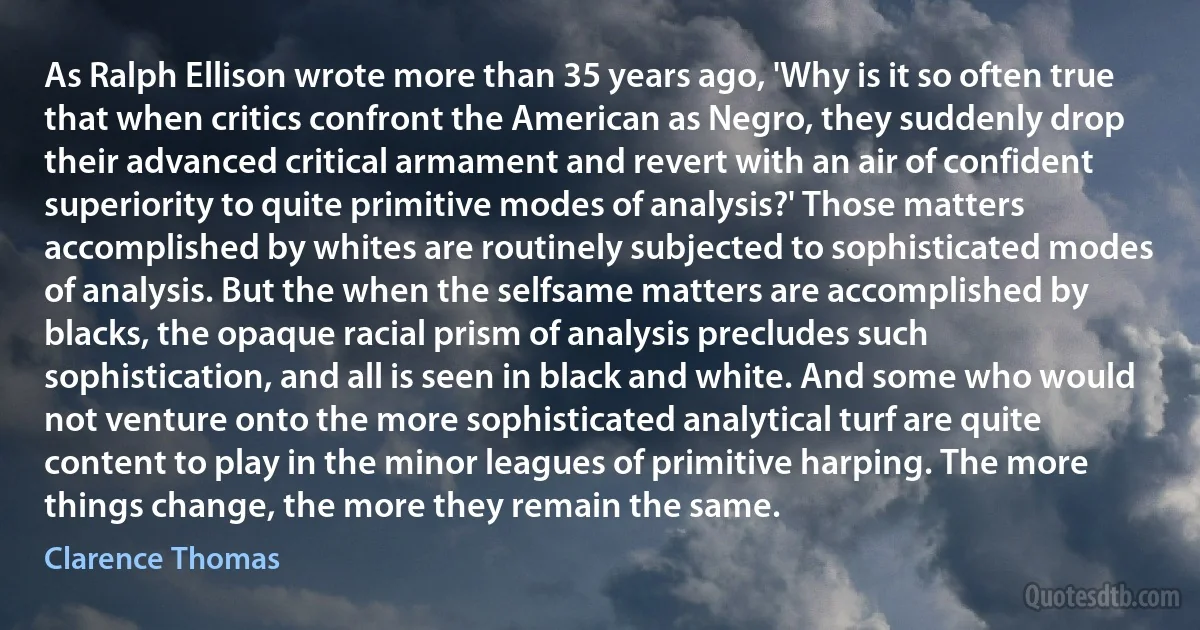 As Ralph Ellison wrote more than 35 years ago, 'Why is it so often true that when critics confront the American as Negro, they suddenly drop their advanced critical armament and revert with an air of confident superiority to quite primitive modes of analysis?' Those matters accomplished by whites are routinely subjected to sophisticated modes of analysis. But the when the selfsame matters are accomplished by blacks, the opaque racial prism of analysis precludes such sophistication, and all is seen in black and white. And some who would not venture onto the more sophisticated analytical turf are quite content to play in the minor leagues of primitive harping. The more things change, the more they remain the same. (Clarence Thomas)