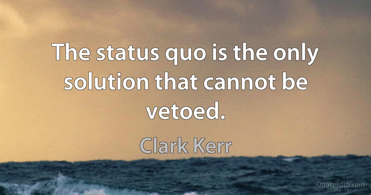 The status quo is the only solution that cannot be vetoed. (Clark Kerr)