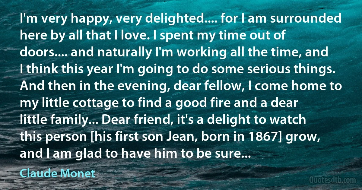 I'm very happy, very delighted.... for I am surrounded here by all that I love. I spent my time out of doors.... and naturally I'm working all the time, and I think this year I'm going to do some serious things. And then in the evening, dear fellow, I come home to my little cottage to find a good fire and a dear little family... Dear friend, it's a delight to watch this person [his first son Jean, born in 1867] grow, and I am glad to have him to be sure... (Claude Monet)