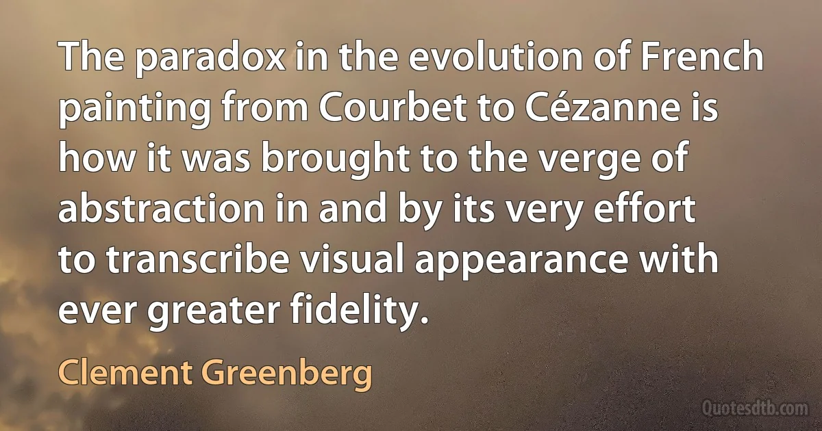 The paradox in the evolution of French painting from Courbet to Cézanne is how it was brought to the verge of abstraction in and by its very effort to transcribe visual appearance with ever greater fidelity. (Clement Greenberg)