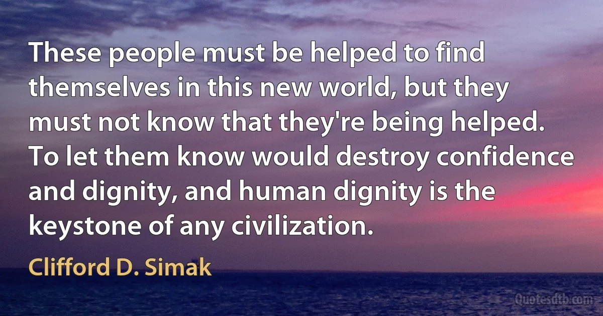 These people must be helped to find themselves in this new world, but they must not know that they're being helped. To let them know would destroy confidence and dignity, and human dignity is the keystone of any civilization. (Clifford D. Simak)