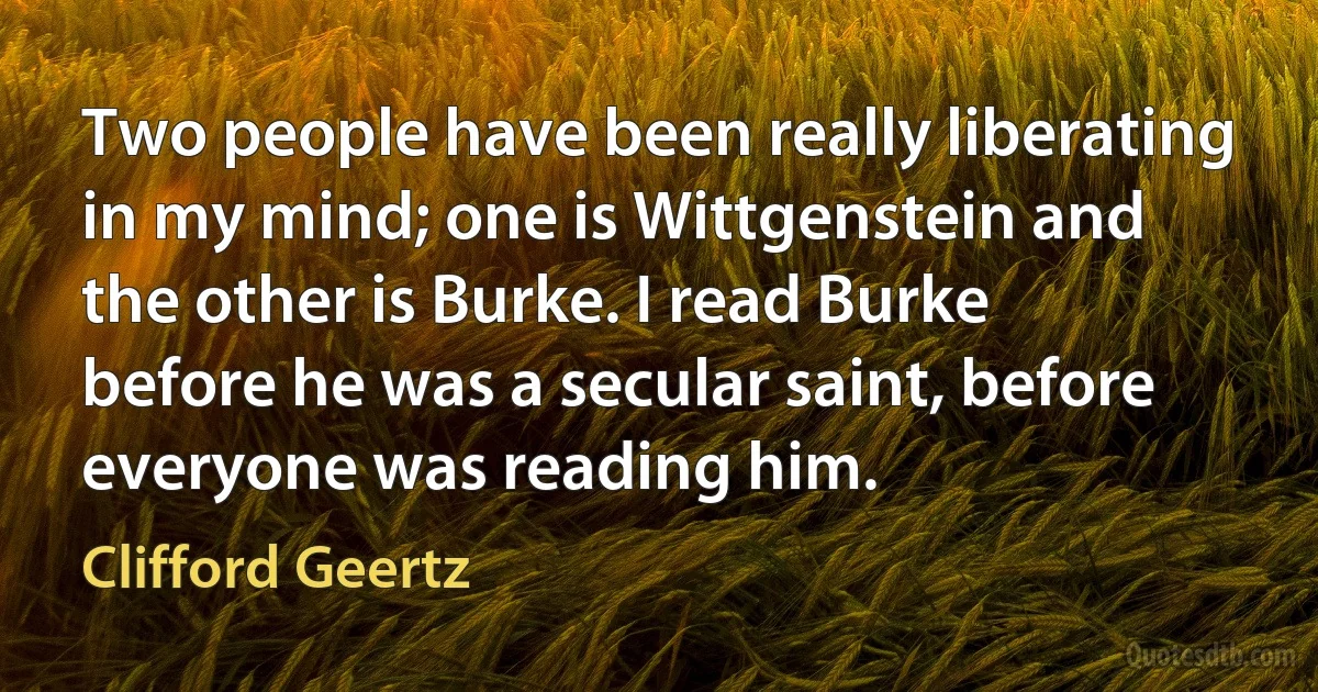 Two people have been really liberating in my mind; one is Wittgenstein and the other is Burke. I read Burke before he was a secular saint, before everyone was reading him. (Clifford Geertz)