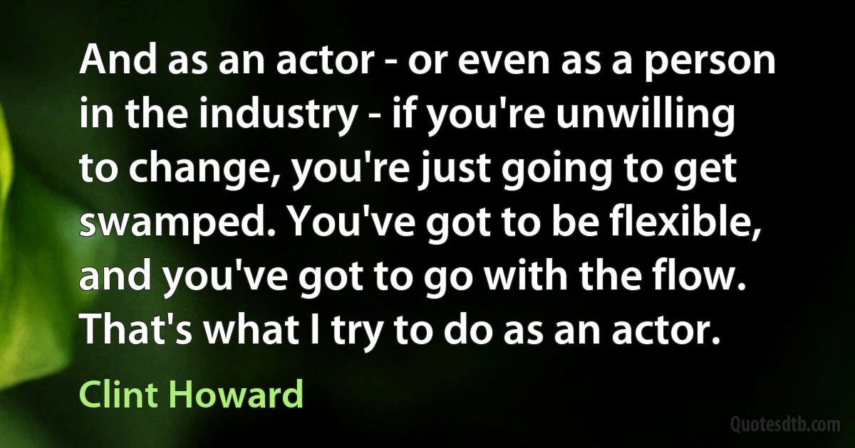 And as an actor - or even as a person in the industry - if you're unwilling to change, you're just going to get swamped. You've got to be flexible, and you've got to go with the flow. That's what I try to do as an actor. (Clint Howard)