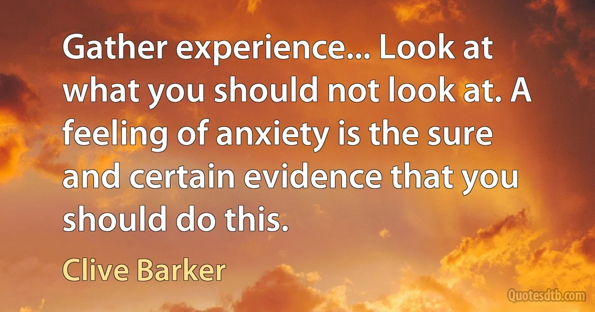 Gather experience... Look at what you should not look at. A feeling of anxiety is the sure and certain evidence that you should do this. (Clive Barker)