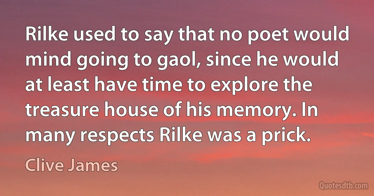 Rilke used to say that no poet would mind going to gaol, since he would at least have time to explore the treasure house of his memory. In many respects Rilke was a prick. (Clive James)